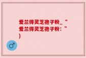 爱兰得灵芝孢子粉_“爱兰得灵芝孢子粉：”)