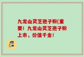 九龙山灵芝孢子粉(重要！九龙山灵芝孢子粉上市，价值千金！