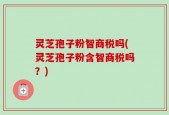 灵芝孢子粉智商税吗(灵芝孢子粉含智商税吗？)