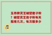 五养牌灵芝破壁胞子粉？破壁灵芝孢子粉每天服用几次，每次服多少