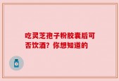 吃灵芝孢子粉胶囊后可否饮酒？你想知道的