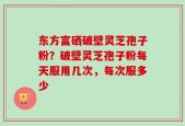 东方富硒破壁灵芝孢子粉？破壁灵芝孢子粉每天服用几次，每次服多少