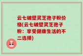 云七破壁灵芝孢子粉价格(云七破壁灵芝孢子粉：享受健康生活的不二选择)