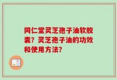 同仁堂灵芝孢子油软胶囊？灵芝孢子油的功效和使用方法？