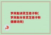 罗凤魁讲灵芝孢子粉(罗凤魁分享灵芝孢子粉健康功效)