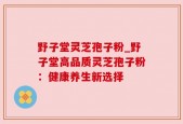 野子堂灵芝孢子粉_野子堂高品质灵芝孢子粉：健康养生新选择