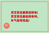 灵芝苦瓜鹿茸菇排骨(灵芝苦瓜鹿菇排骨炖，补气益肾佳品)