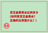 灵芝桑黄煮水比例多少(如何煮灵芝桑黄水？正确的比例是什么？)