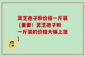 灵芝孢子粉价格一斤装 (重要！灵芝孢子粉一斤装的价格大幅上涨)