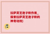 拉萨灵芝孢子粉作用_探索拉萨灵芝孢子粉的神奇功效)