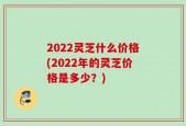 2022灵芝什么价格(2022年的灵芝价格是多少？)