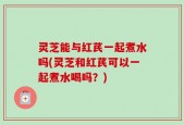 灵芝能与红芪一起煮水吗(灵芝和红芪可以一起煮水喝吗？)