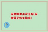 安徽哪里买灵芝好(安徽灵芝购买指南)