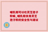 哺乳期可以吃灵芝孢子粉嘛_哺乳期食用灵芝孢子粉的安全性与建议