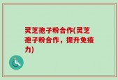 灵芝孢子粉合作(灵芝孢子粉合作，提升免疫力)