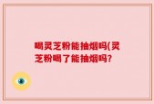 喝灵芝粉能抽烟吗(灵芝粉喝了能抽烟吗？