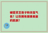 破壁灵芝孢子粉改变气色？让你拥有健康美丽的肌肤？