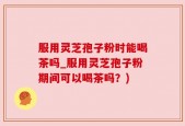 服用灵芝孢子粉时能喝茶吗_服用灵芝孢子粉期间可以喝茶吗？)