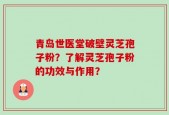 青岛世医堂破壁灵芝孢子粉？了解灵芝孢子粉的功效与作用？