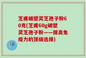 芝甫破壁灵芝孢子粉60克(芝甫60g破壁灵芝孢子粉——提高免疫力的顶级选择)