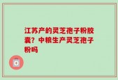 江苏产的灵芝孢子粉胶囊？中粮生产灵芝孢子粉吗