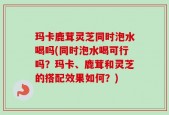 玛卡鹿茸灵芝同时泡水喝吗(同时泡水喝可行吗？玛卡、鹿茸和灵芝的搭配效果如何？)