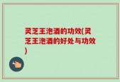 灵芝王泡酒的功效(灵芝王泡酒的好处与功效)