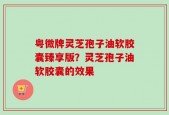 粤微牌灵芝孢子油软胶囊臻享版？灵芝孢子油软胶囊的效果