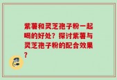 紫薯和灵芝孢子粉一起喝的好处？探讨紫薯与灵芝孢子粉的配合效果？