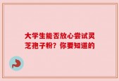 大学生能否放心尝试灵芝孢子粉？你要知道的