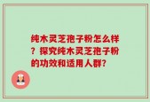 纯木灵芝孢子粉怎么样？探究纯木灵芝孢子粉的功效和适用人群？