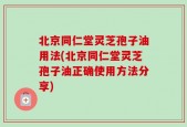 北京同仁堂灵芝孢子油用法(北京同仁堂灵芝孢子油正确使用方法分享)