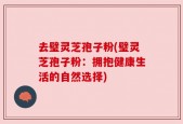 去璧灵芝孢子粉(璧灵芝孢子粉：拥抱健康生活的自然选择)