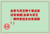 虫草与灵芝哪个更适用日常保健(虫草与灵芝：哪种更适合日常保健？)