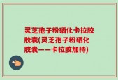 灵芝孢子粉硒化卡拉胶胶囊(灵芝孢子粉硒化胶囊——卡拉胶加持)