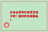 长白山乔秀红家灵芝孢子粉？强效养生保健品？