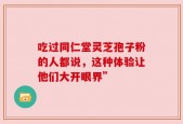 吃过同仁堂灵芝孢子粉的人都说，这种体验让他们大开眼界”