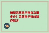 破壁灵芝孢子粉每次服多少？灵芝孢子粉的制作配方