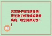 灵芝孢子粉对肠胃病(灵芝孢子粉可缓解肠胃疾病，助您健康无忧！)