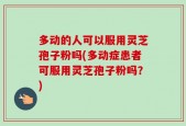多动的人可以服用灵芝孢子粉吗(多动症患者可服用灵芝孢子粉吗？)