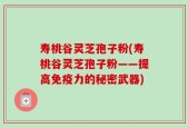 寿桃谷灵芝孢子粉(寿桃谷灵芝孢子粉——提高免疫力的秘密武器)
