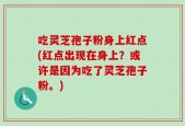 吃灵芝孢子粉身上红点(红点出现在身上？或许是因为吃了灵芝孢子粉。)