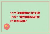 化疗白细胞低吃灵芝孢子粉？营养保健品在化疗中的应用？