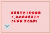 破壁灵芝孢子粉胶囊牌子_高品质破壁灵芝孢子粉胶囊 优选品牌)