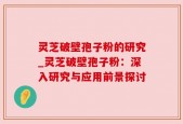 灵芝破壁孢子粉的研究_灵芝破壁孢子粉：深入研究与应用前景探讨