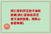 同仁堂的灵芝孢子油软胶囊(同仁堂推出灵芝孢子油软胶囊，预防心血管疾病)