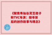 《聚焦寿仙谷灵芝孢子粉TVC导演：探寻背后的创作故事与理念》