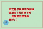 灵芝孢子粉应该饭前或饭后吃 (灵芝孢子粉 - 是饭前还是饭后更好？)