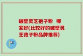 破壁灵芝孢子粉  哪家好(比较好的破壁灵芝孢子粉品牌推荐)