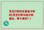 灵芝打粉好还是孢子粉好(灵芝打粉与孢子粉相比，哪个更好？)